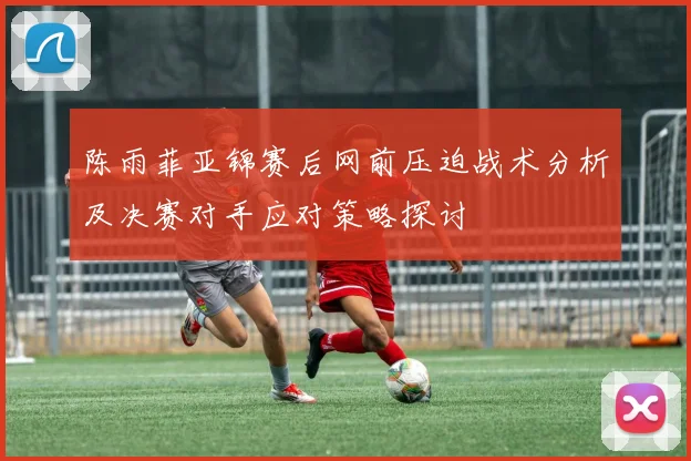 陈雨菲亚锦赛后网前压迫战术分析及决赛对手应对策略探讨