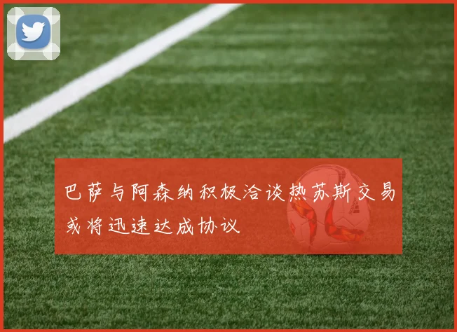 巴萨与阿森纳积极洽谈热苏斯交易或将迅速达成协议