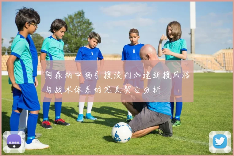 阿森纳中场引援谈判加速新援风格与战术体系的完美契合分析