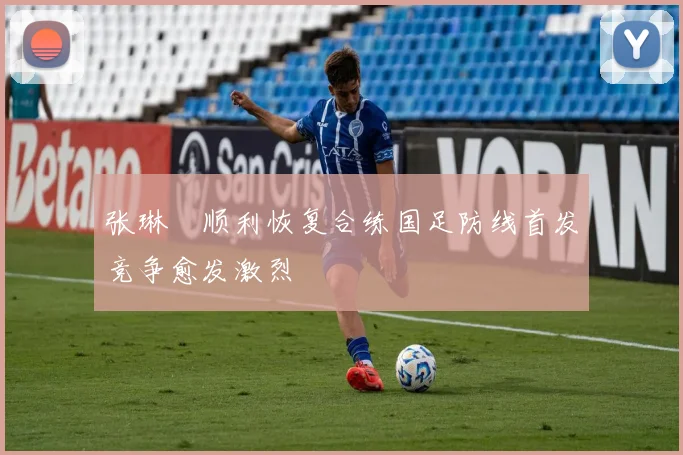 张琳芃顺利恢复合练国足防线首发竞争愈发激烈