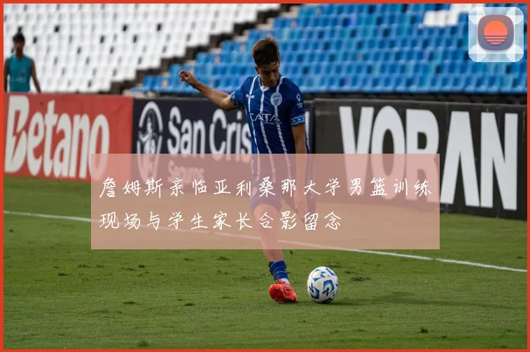 詹姆斯亲临亚利桑那大学男篮训练现场与学生家长合影留念