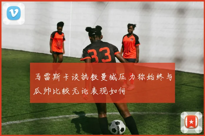 马雷斯卡谈执教曼城压力称始终与瓜帅比较无论表现如何