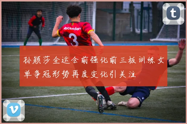 孙颖莎全运会前强化前三板训练女单争冠形势再度变化引关注