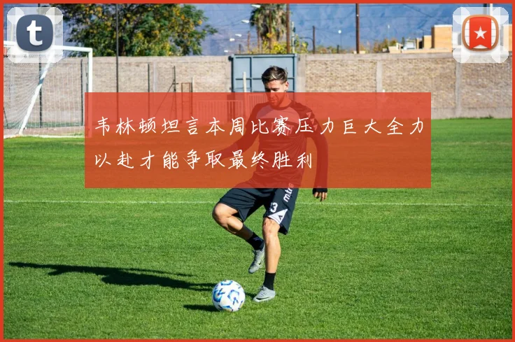 韦林顿坦言本周比赛压力巨大全力以赴才能争取最终胜利