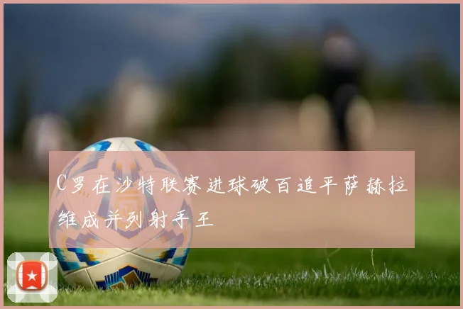 C罗在沙特联赛进球破百追平萨赫拉维成并列射手王