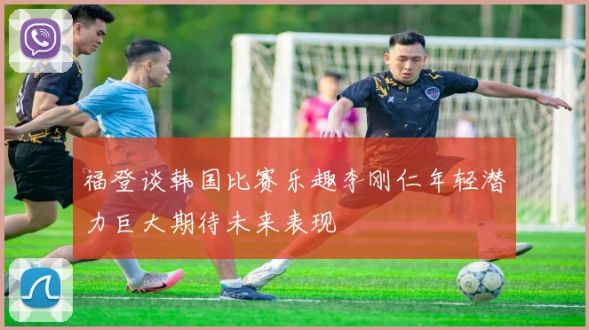 福登谈韩国比赛乐趣李刚仁年轻潜力巨大期待未来表现