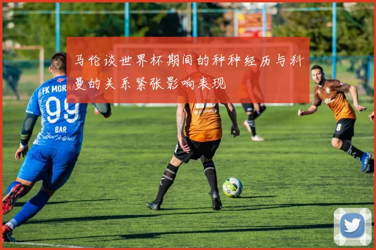 马伦谈世界杯期间的种种经历与科曼的关系紧张影响表现