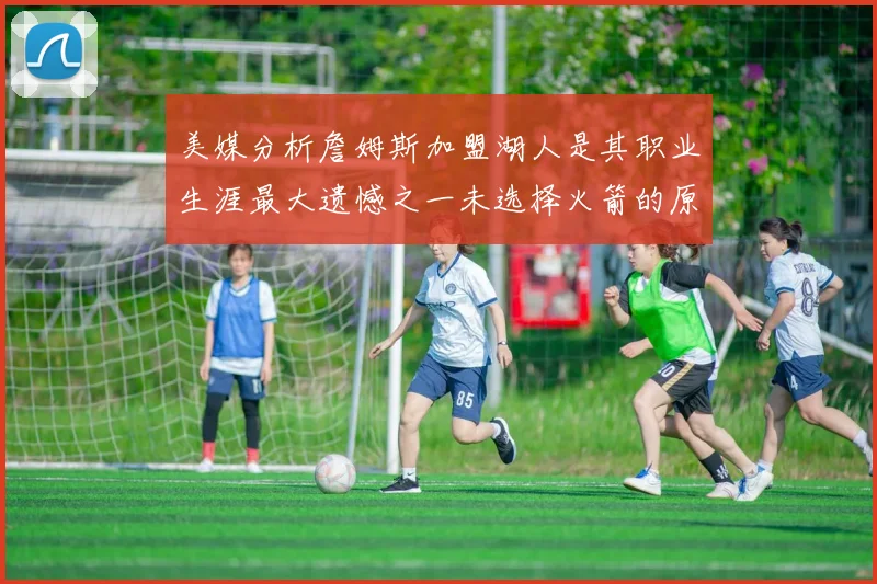 美媒分析詹姆斯加盟湖人是其职业生涯最大遗憾之一未选择火箭的原因