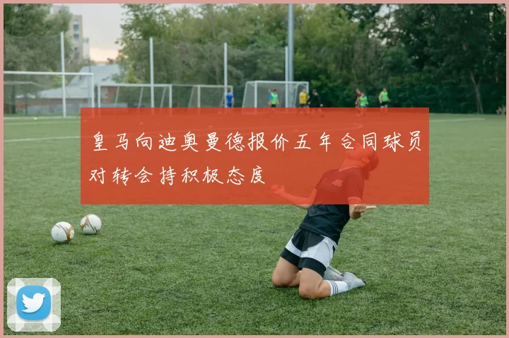 皇马向迪奥曼德报价五年合同球员对转会持积极态度