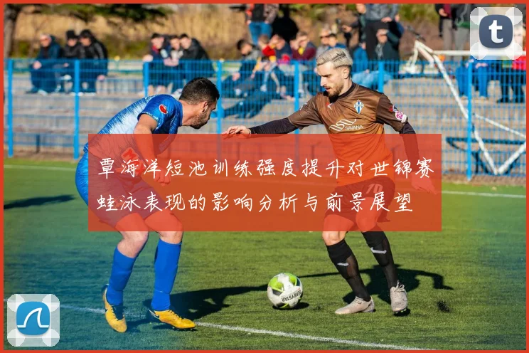 覃海洋短池训练强度提升对世锦赛蛙泳表现的影响分析与前景展望