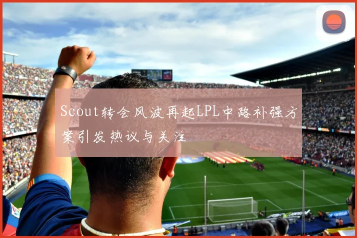 Scout转会风波再起LPL中路补强方案引发热议与关注
