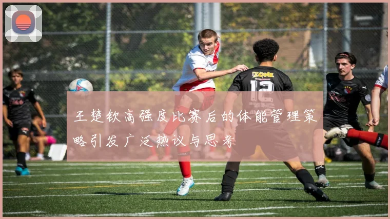 王楚钦高强度比赛后的体能管理策略引发广泛热议与思考