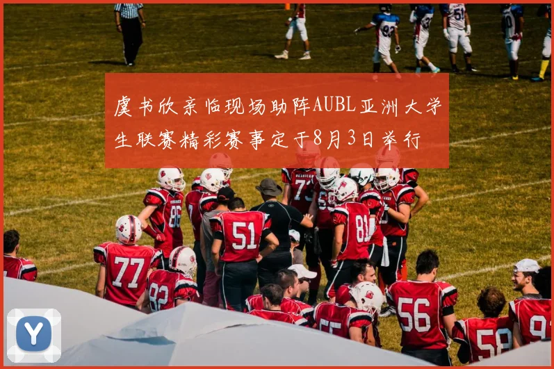 虞书欣亲临现场助阵AUBL亚洲大学生联赛精彩赛事定于8月3日举行