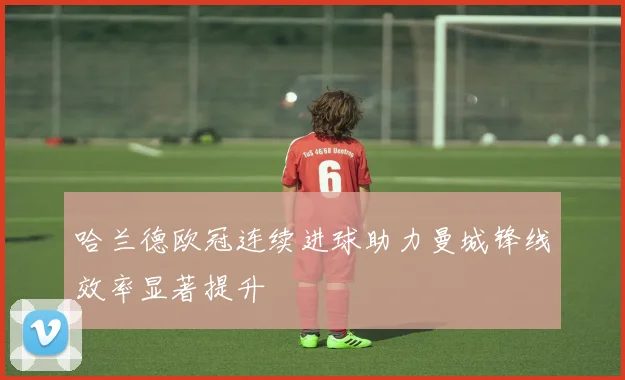 哈兰德欧冠连续进球助力曼城锋线效率显著提升