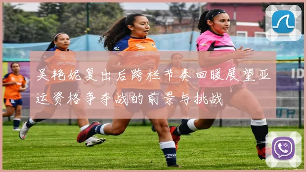 吴艳妮复出后跨栏节奏回暖展望亚运资格争夺战的前景与挑战