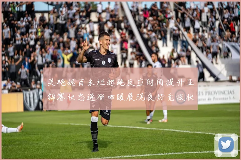 吴艳妮百米栏起跑反应时间提升亚锦赛状态逐渐回暖展现良好竞技状态