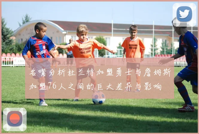 名嘴分析杜兰特加盟勇士与詹姆斯加盟76人之间的巨大差异与影响