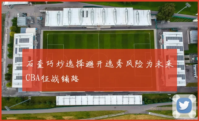 石奎巧妙选择避开选秀风险为未来CBA征战铺路