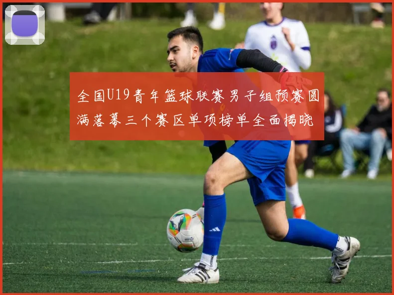 全国U19青年篮球联赛男子组预赛圆满落幕三个赛区单项榜单全面揭晓