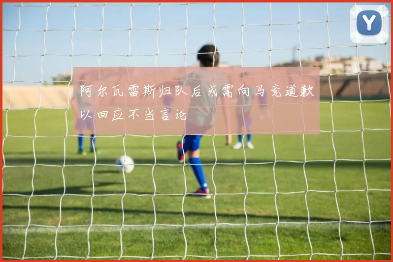 阿尔瓦雷斯归队后或需向马竞道歉以回应不当言论