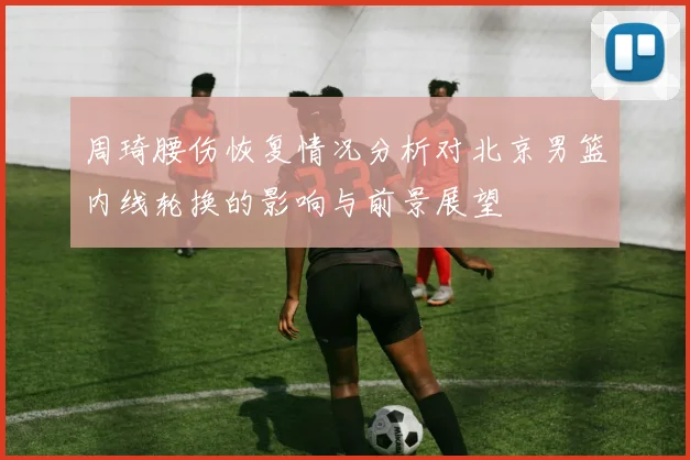 周琦腰伤恢复情况分析对北京男篮内线轮换的影响与前景展望