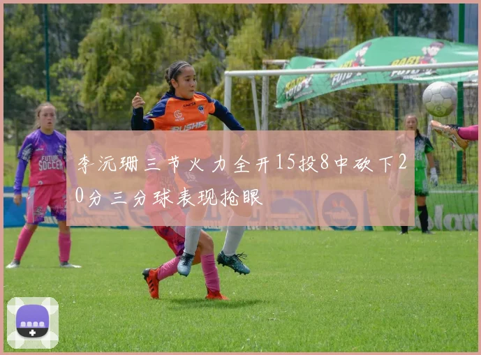 李沅珊三节火力全开15投8中砍下20分三分球表现抢眼