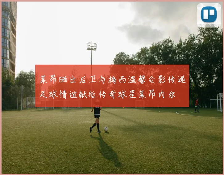 莱昂晒出后卫与梅西温馨合影传递足球情谊献给传奇球星莱昂内尔