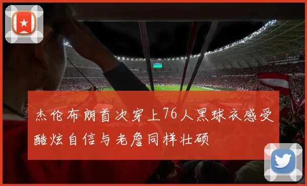 杰伦布朗首次穿上76人黑球衣感受酷炫自信与老詹同样壮硕