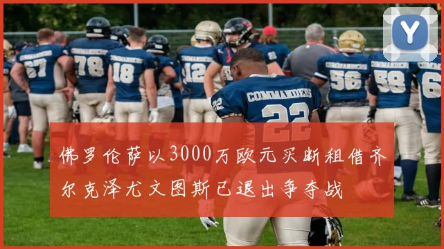 佛罗伦萨以3000万欧元买断租借齐尔克泽尤文图斯已退出争夺战
