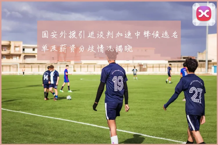 国安外援引进谈判加速中锋候选名单及薪资分歧情况揭晓