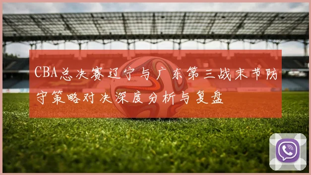 CBA总决赛辽宁与广东第三战末节防守策略对决深度分析与复盘