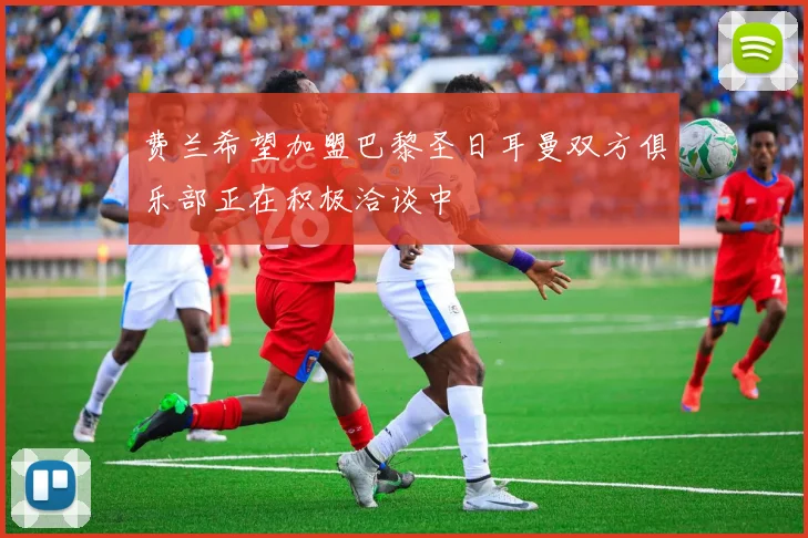 费兰希望加盟巴黎圣日耳曼双方俱乐部正在积极洽谈中