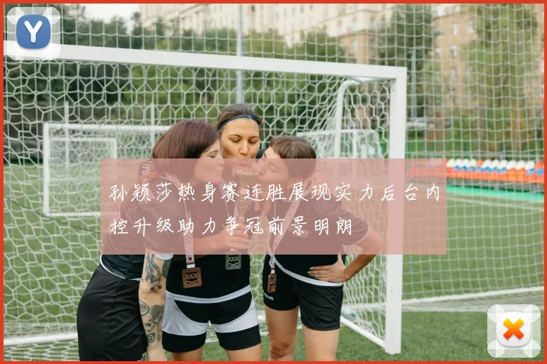 孙颖莎热身赛连胜展现实力后台内控升级助力争冠前景明朗