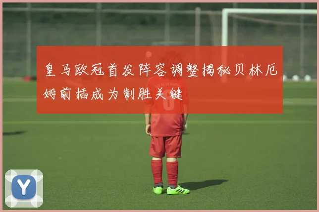 皇马欧冠首发阵容调整揭秘贝林厄姆前插成为制胜关键