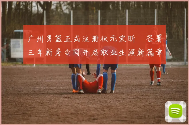 广州男篮正式注册状元宋昕澔签署三年新秀合同开启职业生涯新篇章